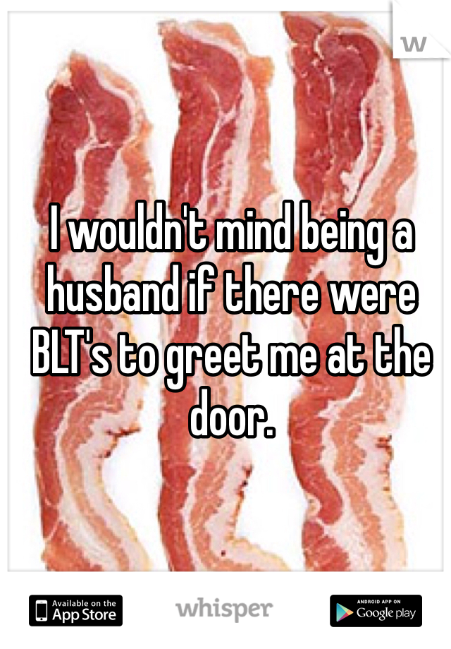 I wouldn't mind being a husband if there were BLT's to greet me at the door. 
