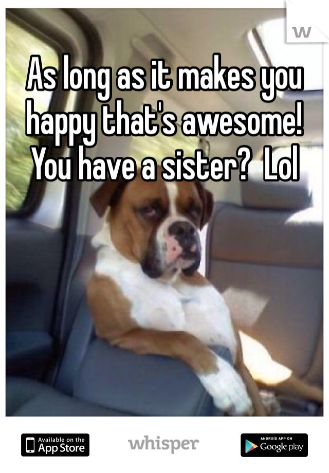 As long as it makes you happy that's awesome!  You have a sister?  Lol