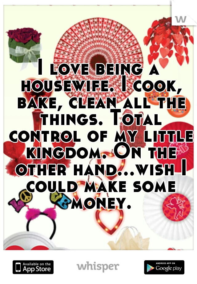 I love being a housewife. I cook, bake, clean all the things. Total control of my little kingdom. On the other hand...wish I could make some money.