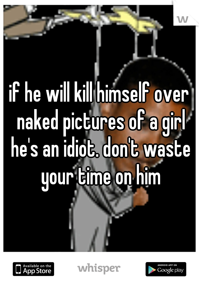 if he will kill himself over naked pictures of a girl he's an idiot. don't waste your time on him