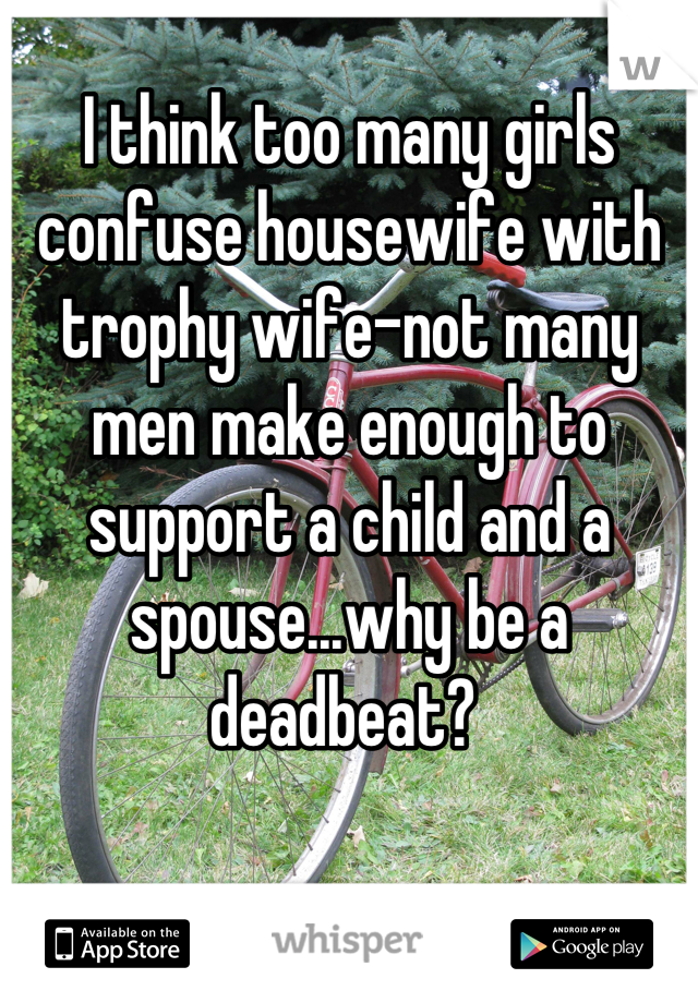 I think too many girls confuse housewife with trophy wife-not many men make enough to support a child and a spouse...why be a deadbeat? 