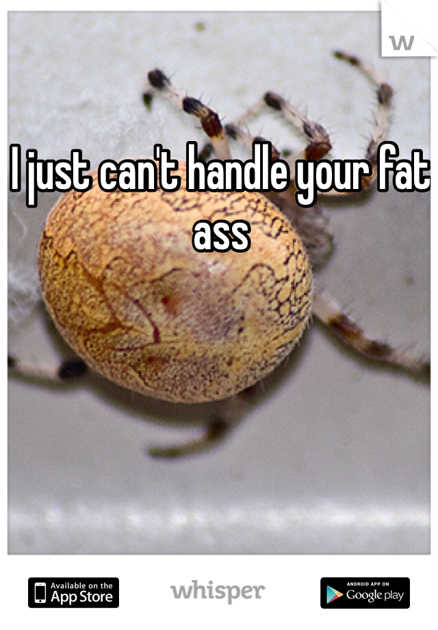 I just can't handle your fat ass