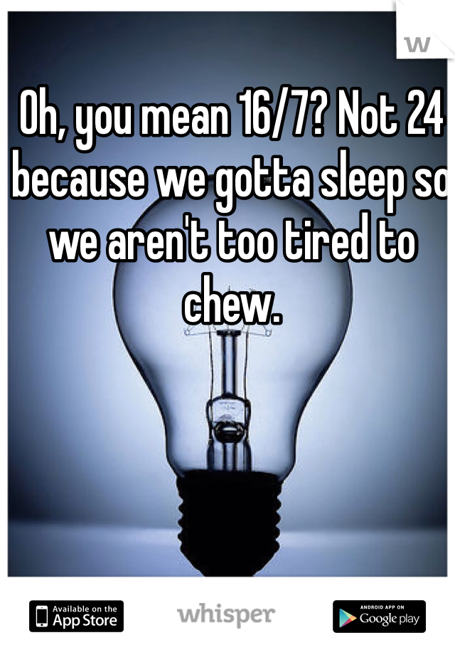 Oh, you mean 16/7? Not 24 because we gotta sleep so we aren't too tired to chew. 