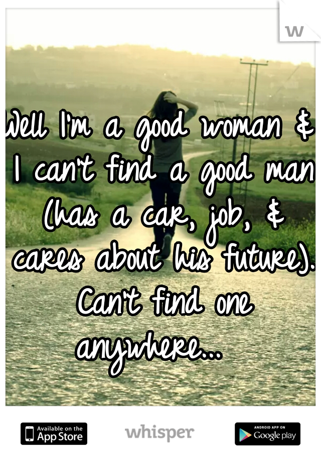 Well I'm a good woman & I can't find a good man (has a car, job, & cares about his future). Can't find one anywhere...  