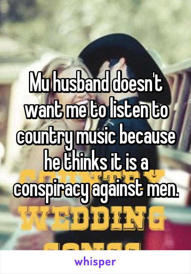 Mu husband doesn't want me to listen to country music because he thinks it is a conspiracy against men.
