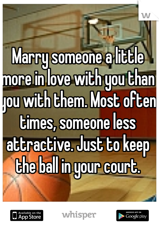 Marry someone a little more in love with you than you with them. Most often times, someone less attractive. Just to keep the ball in your court. 