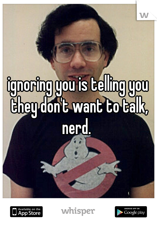 ignoring you is telling you they don't want to talk, nerd.  