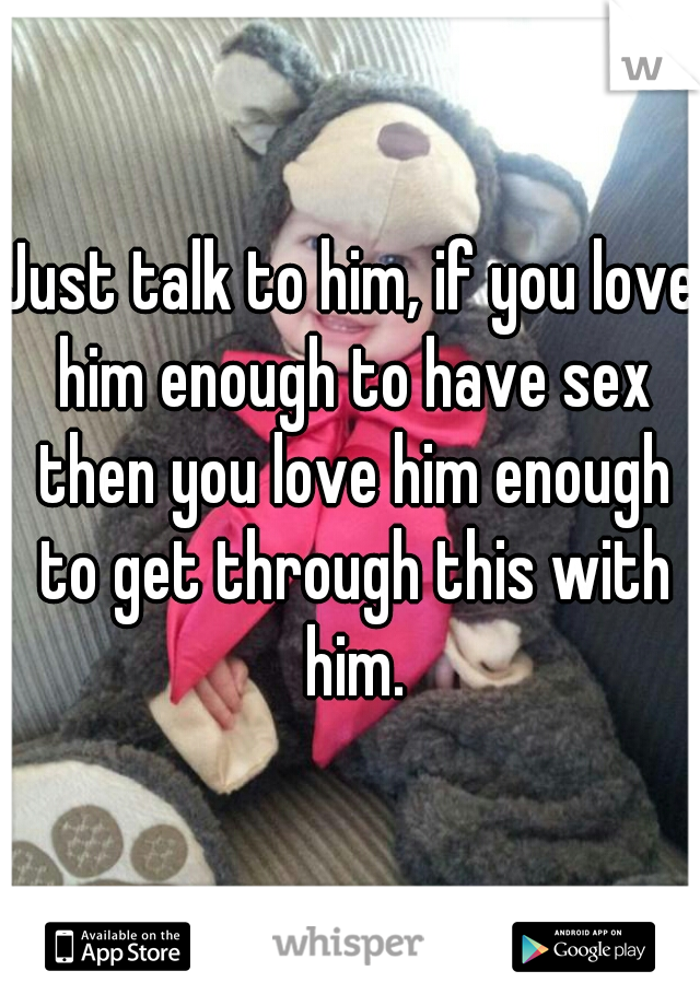 Just talk to him, if you love him enough to have sex then you love him enough to get through this with him.