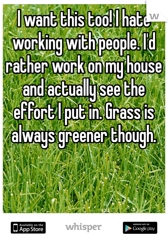 I want this too! I hate working with people. I'd rather work on my house and actually see the effort I put in. Grass is always greener though. 