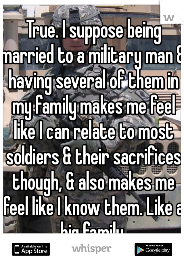 True. I suppose being married to a military man & having several of them in my family makes me feel like I can relate to most soldiers & their sacrifices though, & also makes me feel like I know them. Like a big family. 
