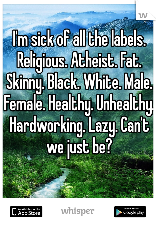 I'm sick of all the labels. Religious. Atheist. Fat. Skinny. Black. White. Male. Female. Healthy. Unhealthy. Hardworking. Lazy. Can't we just be?