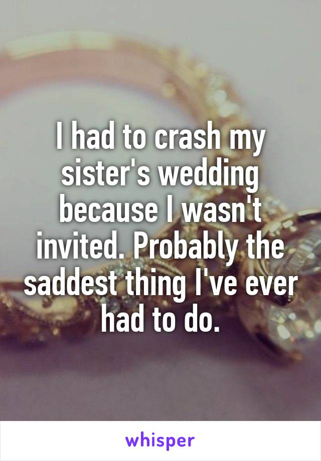 I had to crash my sister's wedding because I wasn't invited. Probably the saddest thing I've ever had to do.