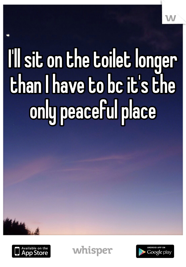 I'll sit on the toilet longer than I have to bc it's the only peaceful place