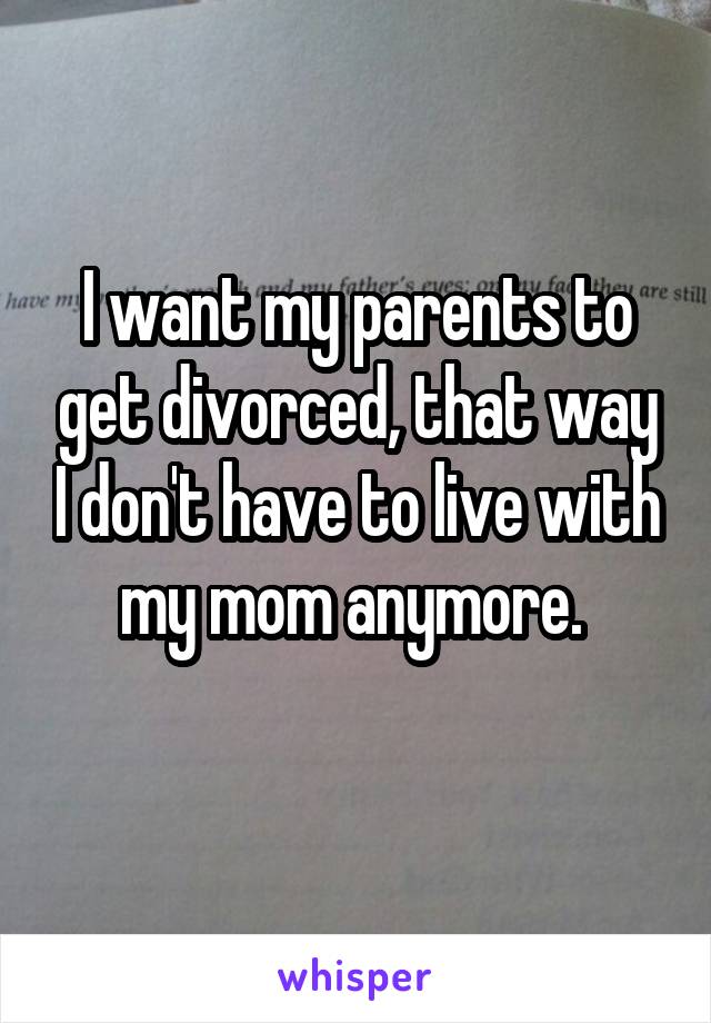 I want my parents to get divorced, that way I don't have to live with my mom anymore. 
