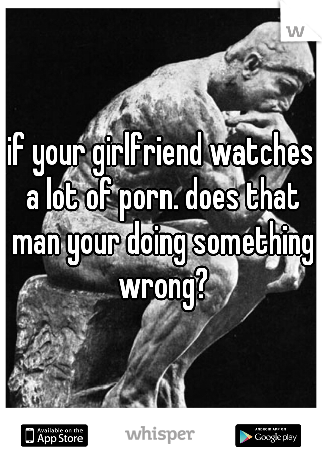 if your girlfriend watches a lot of porn. does that man your doing something wrong?