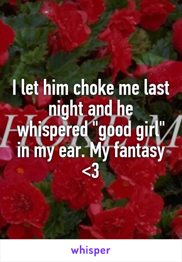 I let him choke me last night and he whispered "good girl" in my ear. My fantasy <3