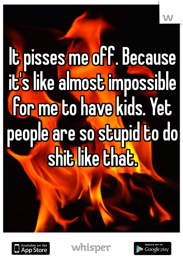 It pisses me off. Because it's like almost impossible for me to have kids. Yet people are so stupid to do shit like that. 