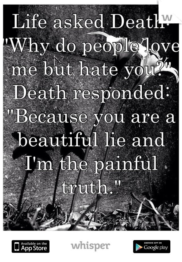 Life asked Death:
"Why do people love me but hate you?"
Death responded:
"Because you are a beautiful lie and I'm the painful truth."