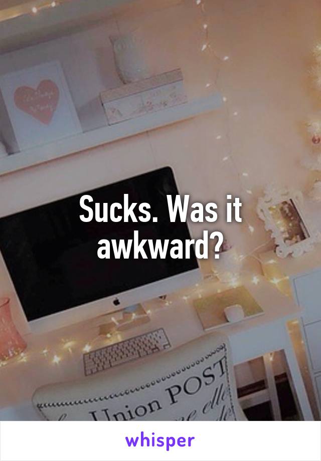 Sucks. Was it awkward?