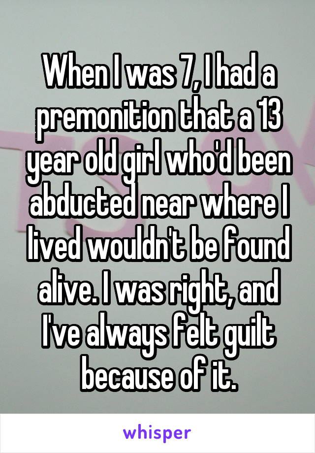 When I was 7, I had a premonition that a 13 year old girl who'd been abducted near where I lived wouldn't be found alive. I was right, and I've always felt guilt because of it.