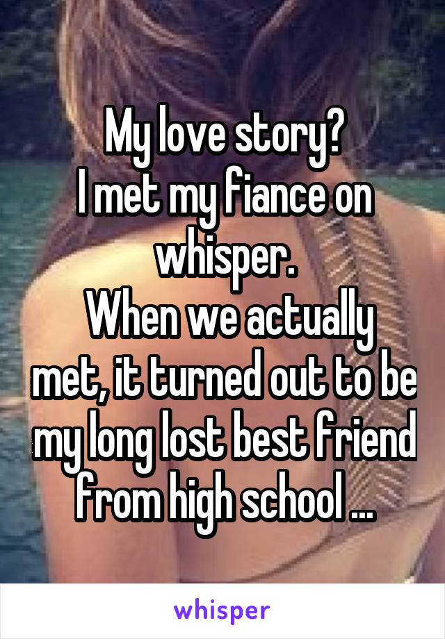 My love story?
I met my fiance on whisper.
 When we actually met, it turned out to be my long lost best friend from high school ...