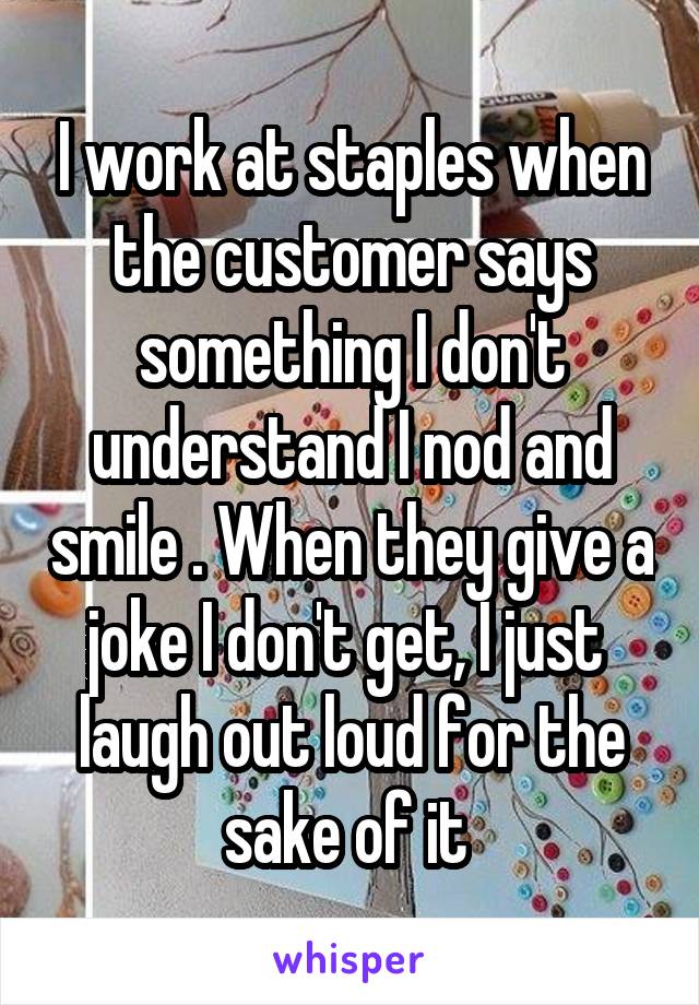 I work at staples when the customer says something I don't understand I nod and smile . When they give a joke I don't get, I just  laugh out loud for the sake of it 