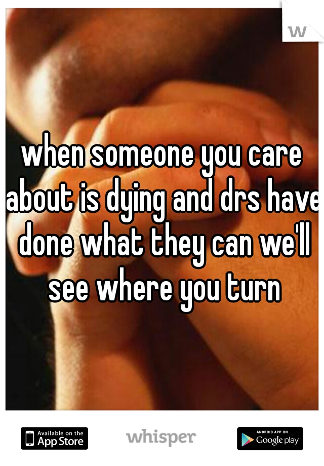 when someone you care about is dying and drs have done what they can we'll see where you turn