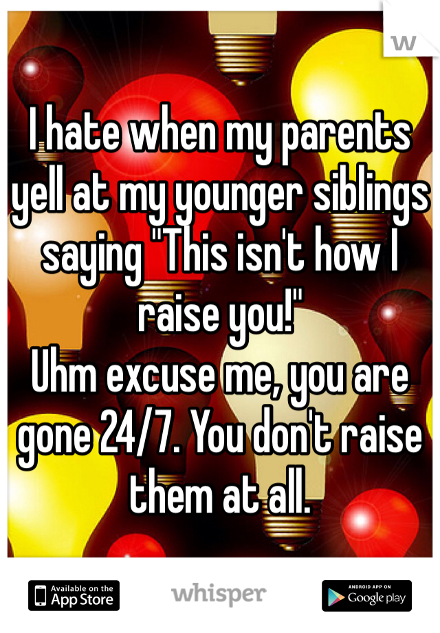 I hate when my parents yell at my younger siblings saying "This isn't how I raise you!"
Uhm excuse me, you are gone 24/7. You don't raise them at all.