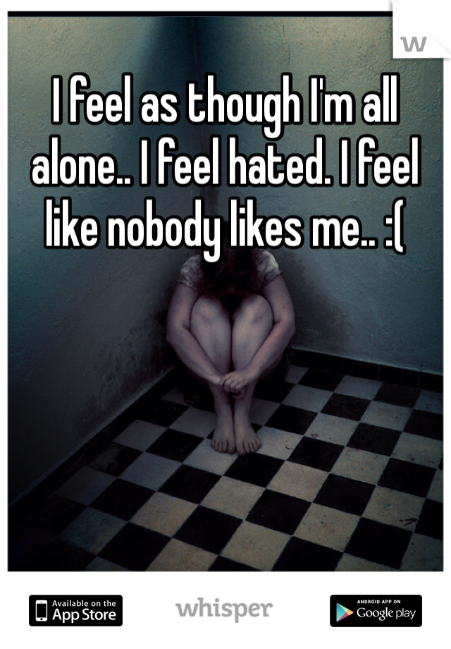 I feel as though I'm all alone.. I feel hated. I feel like nobody likes me.. :(