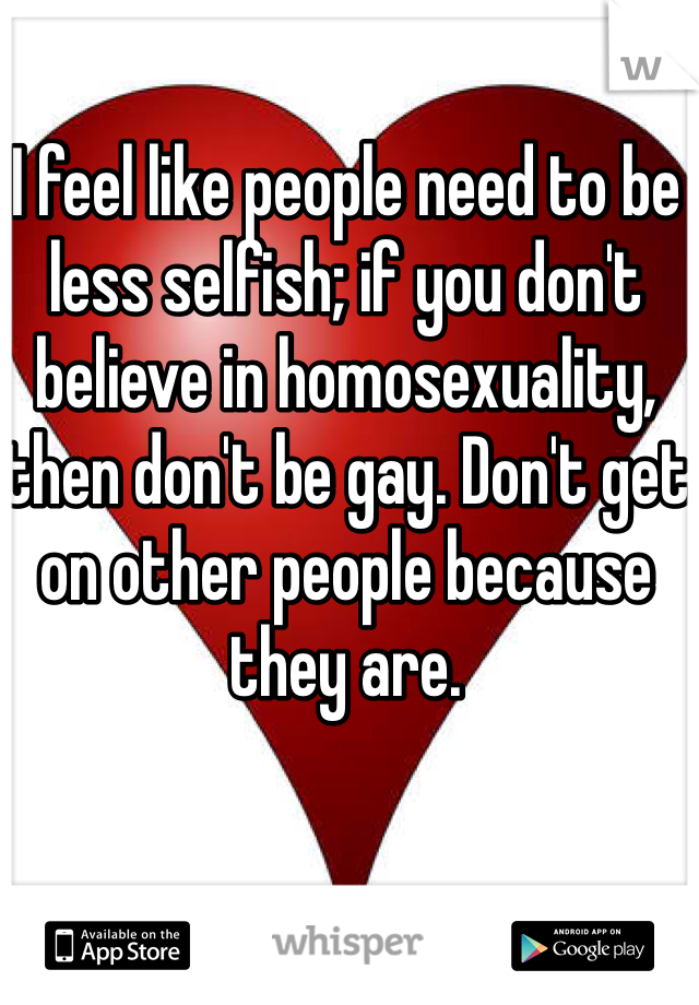 I feel like people need to be less selfish; if you don't believe in homosexuality, then don't be gay. Don't get on other people because they are.

