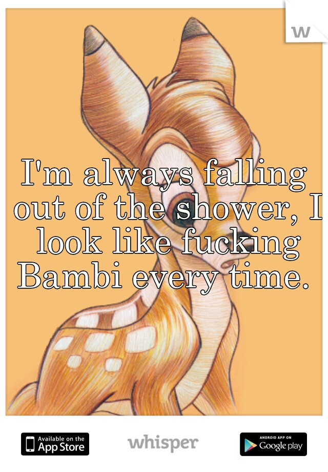I'm always falling out of the shower, I look like fucking Bambi every time. 