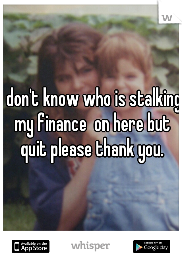 I don't know who is stalking my finance  on here but quit please thank you.