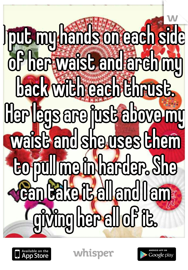 I put my hands on each side of her waist and arch my back with each thrust. Her legs are just above my waist and she uses them to pull me in harder. She can take it all and I am giving her all of it.