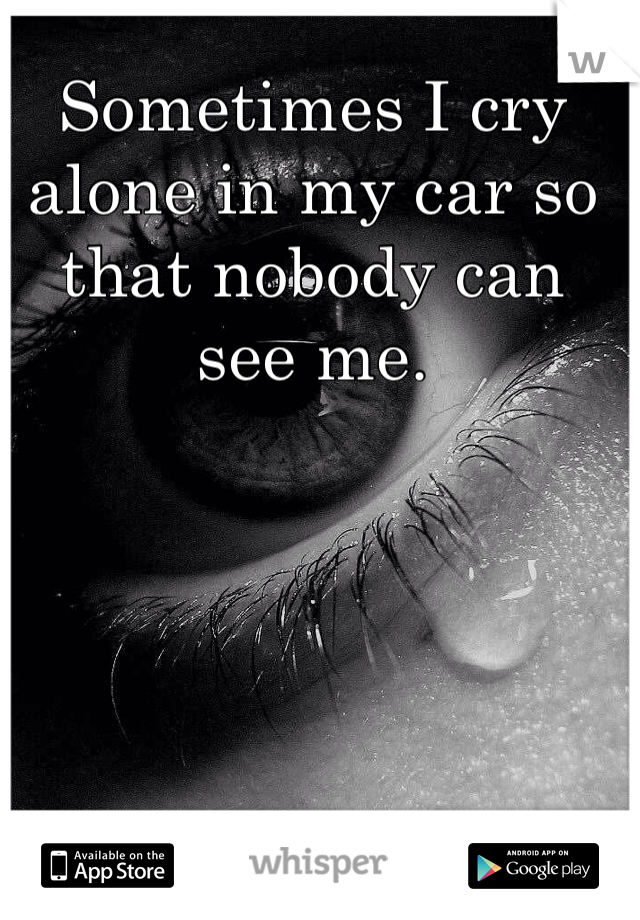 Sometimes I cry alone in my car so that nobody can see me. 
