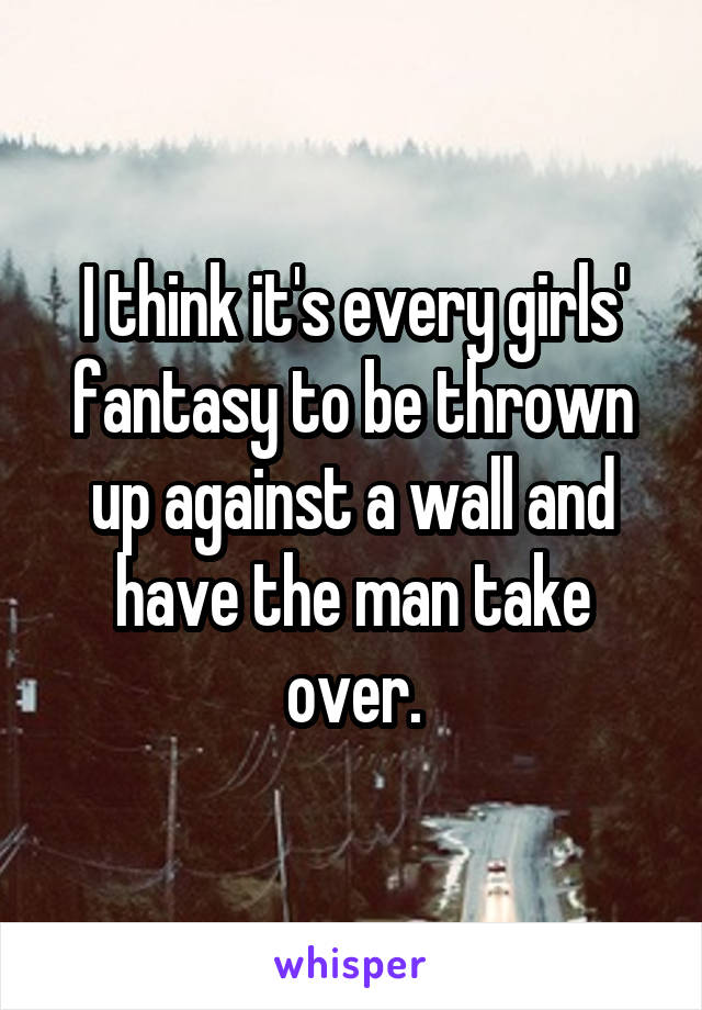 I think it's every girls' fantasy to be thrown up against a wall and have the man take over.