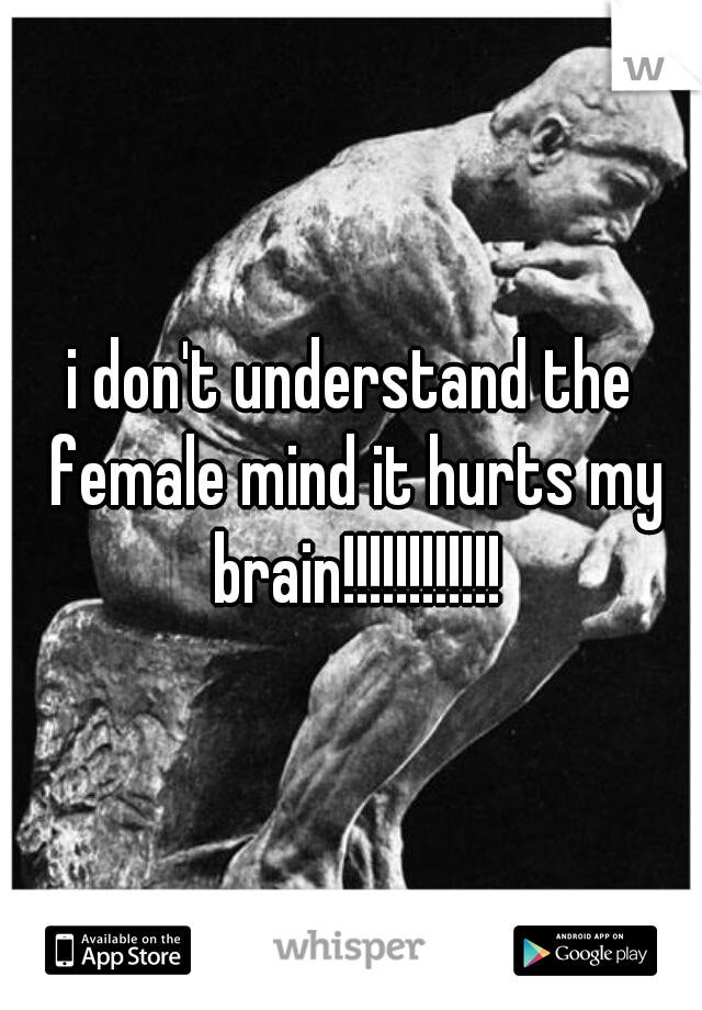 i don't understand the female mind it hurts my brain!!!!!!!!!!!!