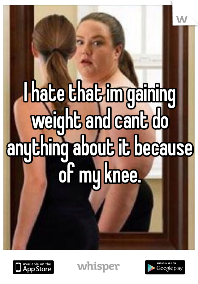 I hate that im gaining weight and cant do anything about it because of my knee. 