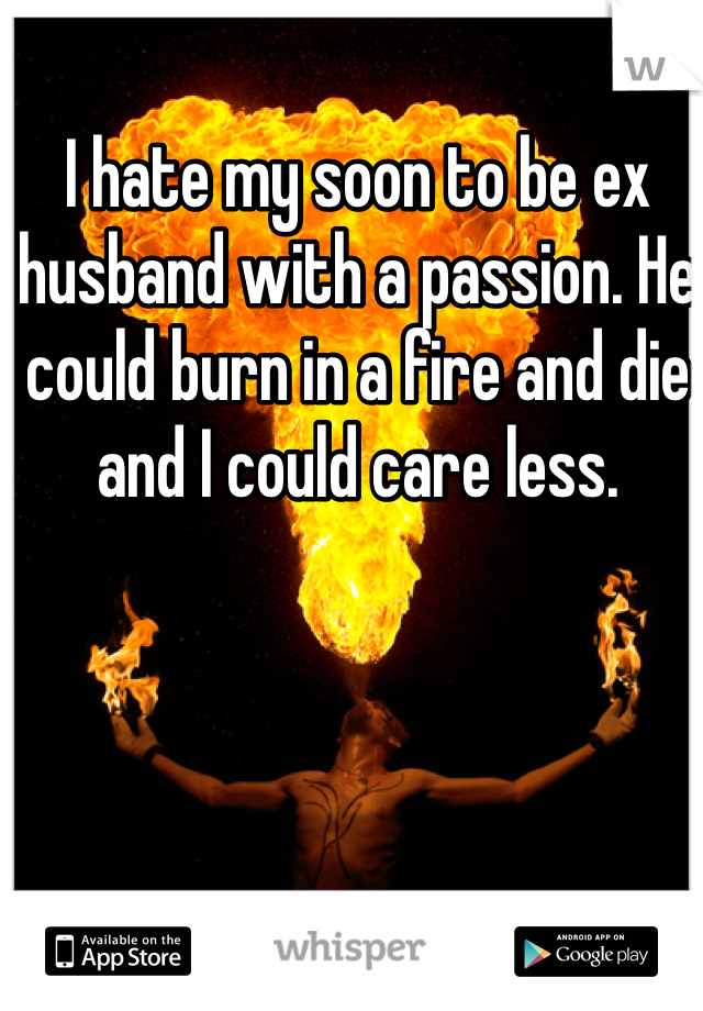 I hate my soon to be ex husband with a passion. He could burn in a fire and die and I could care less. 