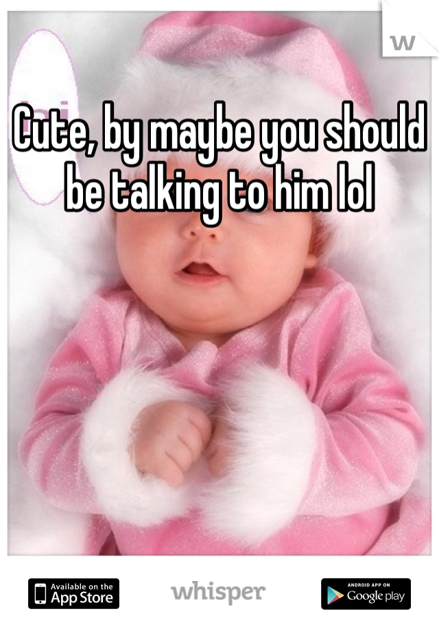 Cute, by maybe you should be talking to him lol