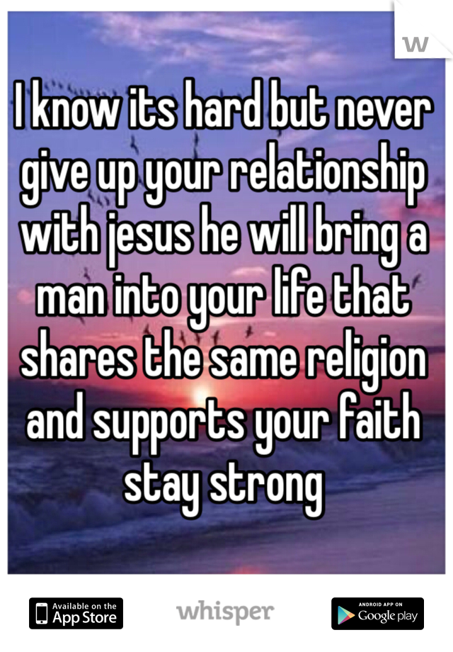 I know its hard but never give up your relationship with jesus he will bring a man into your life that shares the same religion and supports your faith stay strong