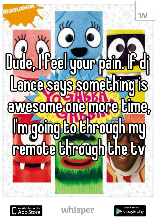 Dude, I feel your pain. If dj Lance says something is awesome one more time, I'm going to through my remote through the tv