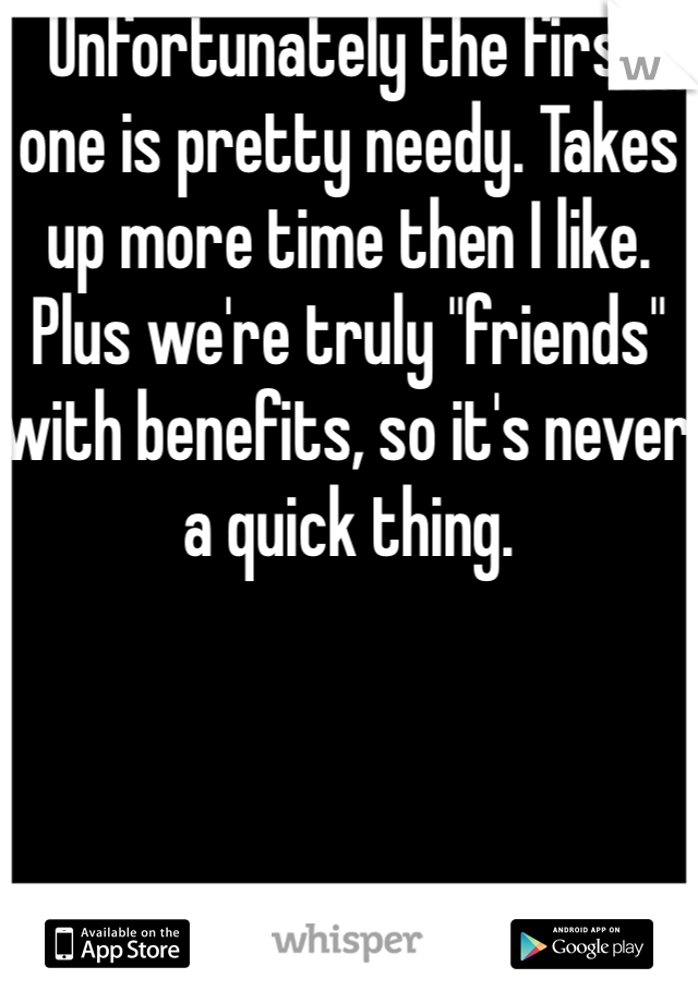 Unfortunately the first one is pretty needy. Takes up more time then I like. Plus we're truly "friends" with benefits, so it's never a quick thing. 
