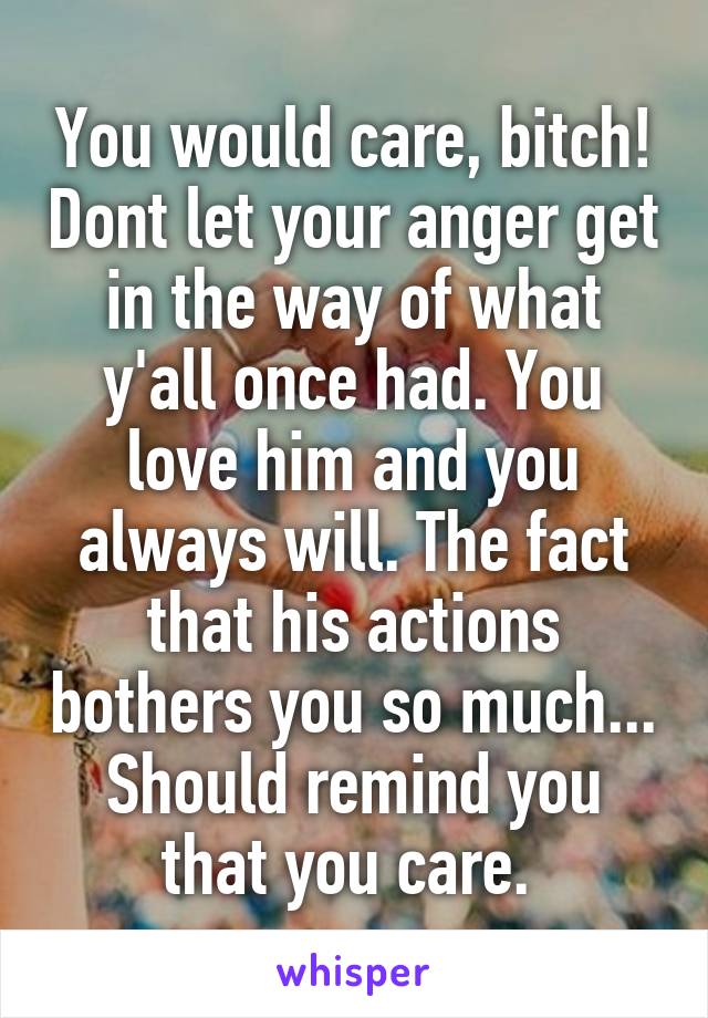 You would care, bitch! Dont let your anger get in the way of what y'all once had. You love him and you always will. The fact that his actions bothers you so much... Should remind you that you care. 