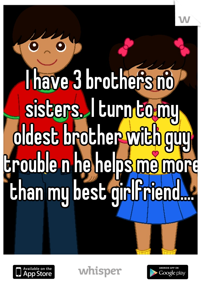 I have 3 brothers no sisters.  I turn to my oldest brother with guy trouble n he helps me more than my best girlfriend....