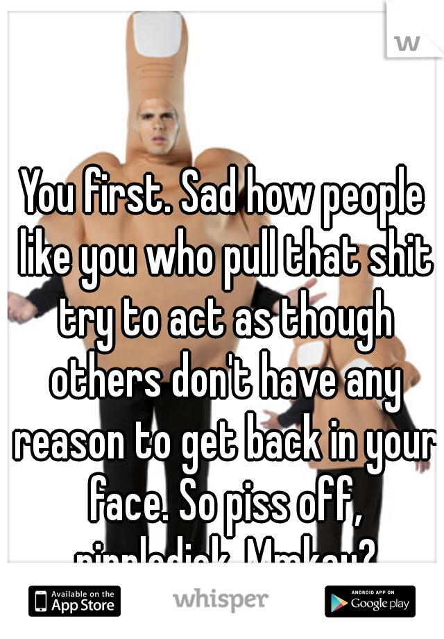 You first. Sad how people like you who pull that shit try to act as though others don't have any reason to get back in your face. So piss off, nippledick. Mmkay?