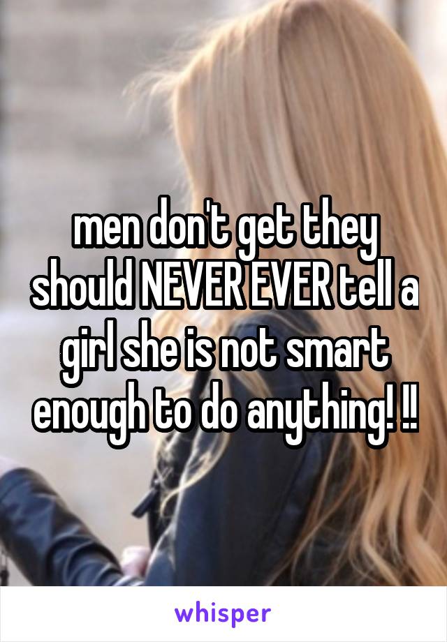 men don't get they should NEVER EVER tell a girl she is not smart enough to do anything! !!