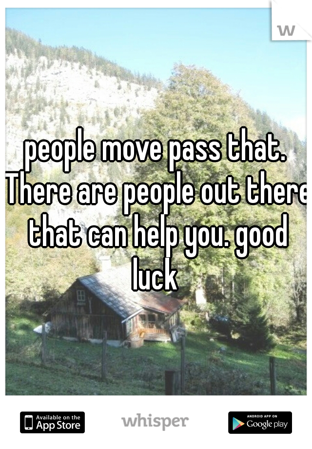 people move pass that. There are people out there that can help you. good luck 