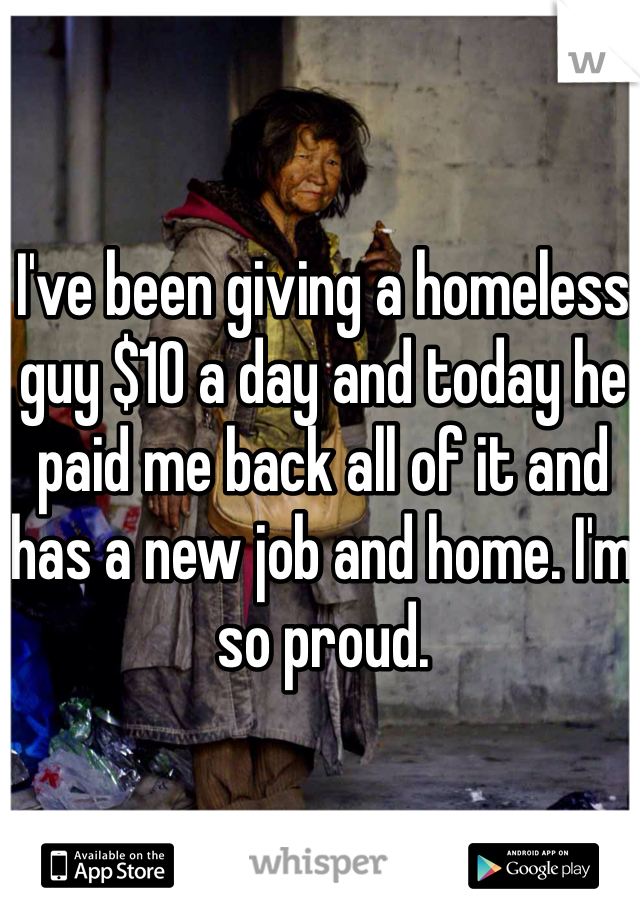 I've been giving a homeless guy $10 a day and today he paid me back all of it and has a new job and home. I'm so proud.