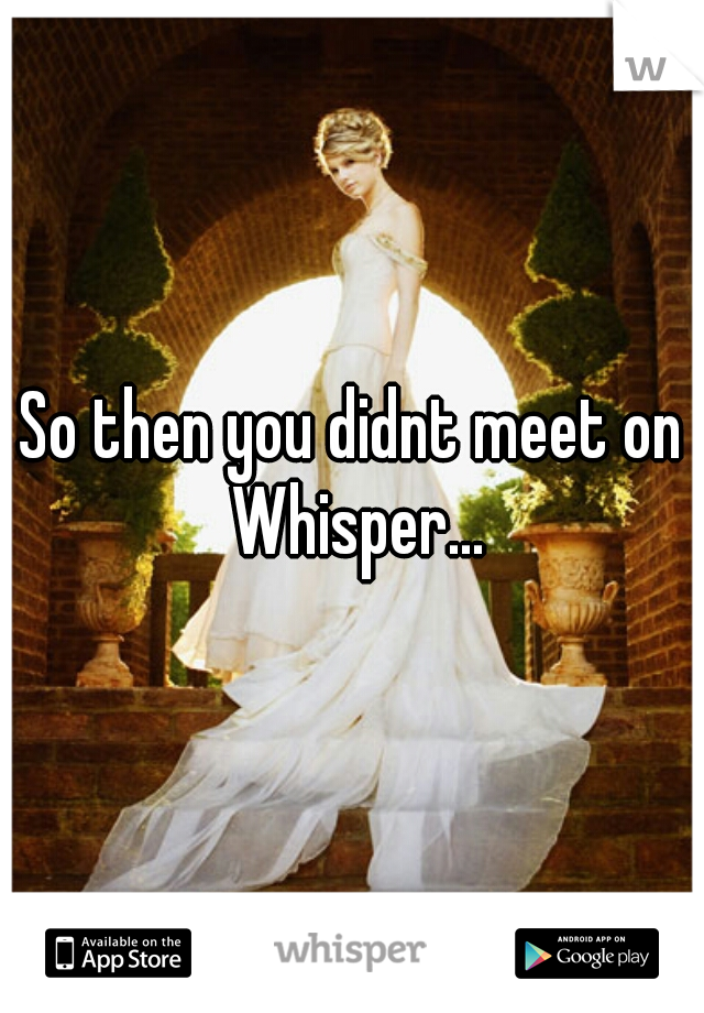 So then you didnt meet on Whisper...