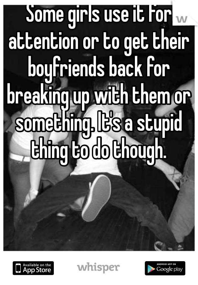 Some girls use it for attention or to get their boyfriends back for breaking up with them or something. It's a stupid thing to do though. 